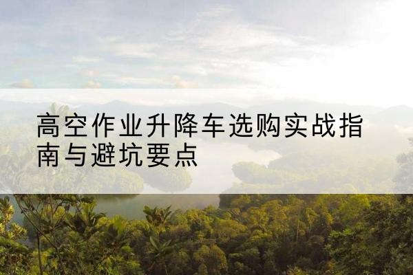 卫滨升降车怎么选-高空作业升降车选购实战指南与避坑要点