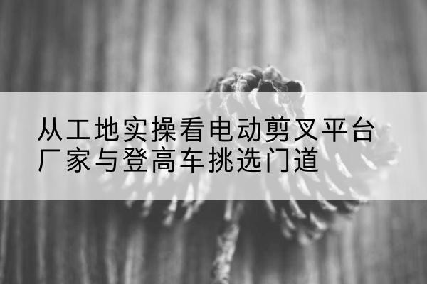 卫滨电动剪叉升降平台厂家-从工地实操看电动剪叉平台厂家与登高车挑选门道