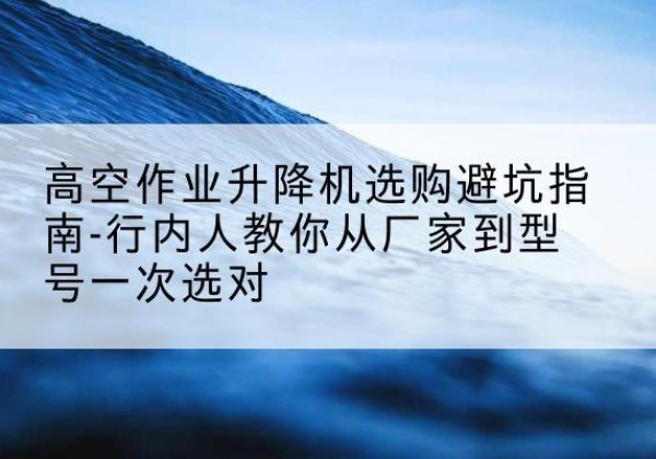 卫滨升降平台厂家-高空作业升降机选购避坑指南-行内人教你从厂家到型号一次选对