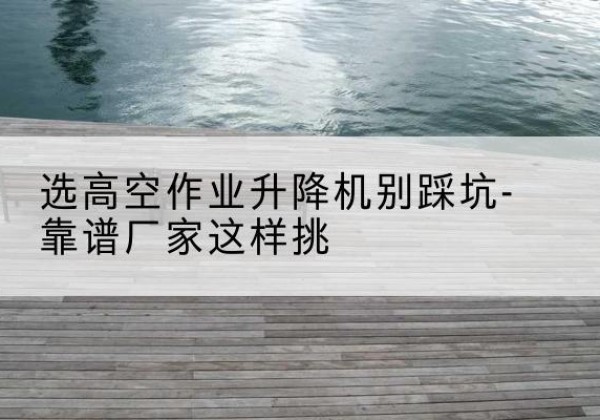 卫滨剪叉式升降机厂家-选高空作业升降机别踩坑-靠谱厂家这样挑
