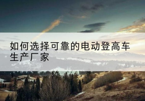 卫滨电动登高车厂家-如何选择可靠的电动登高车生产厂家
