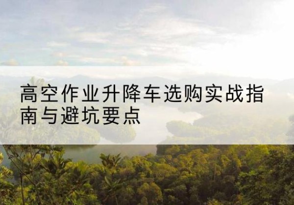 卫滨升降车怎么选-高空作业升降车选购实战指南与避坑要点
