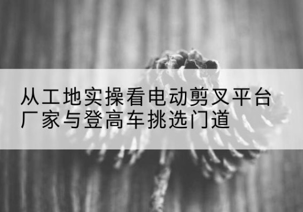 卫滨电动剪叉升降平台厂家-从工地实操看电动剪叉平台厂家与登高车挑选门道